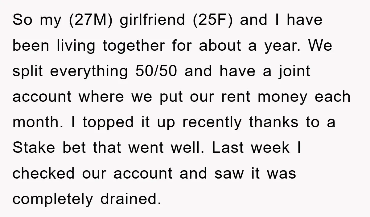 So my (27M) girlfriend (25F) and I have been living together for about a year. We split everything 50/50 and have a joint account where we put our rent money...