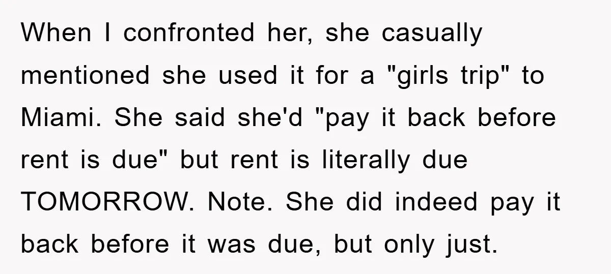 When I confronted her, she casually mentioned she used it for a "girls trip" to Miami. She said she'd "pay it back before rent is due" but rent is literally...