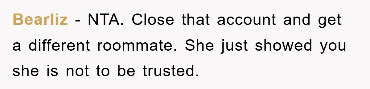 Bearliz − NTA. Close that account and get a different roommate. She just showed you she is not to be trusted.