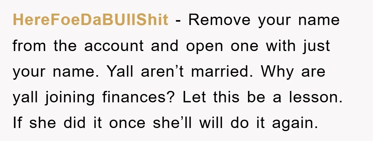 HereFoeDaBUllShit − Remove your name from the account and open one with just your name. Yall aren’t married. Why are yall joining finances? Let this be a lesson. If she...