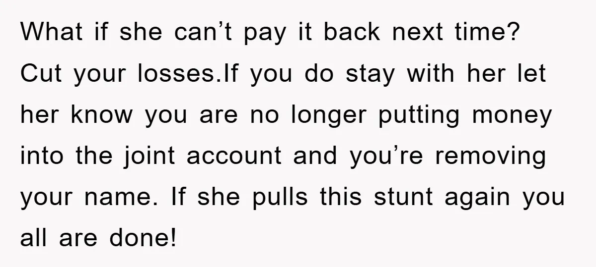 What if she can’t pay it back next time? Cut your losses.If you do stay with her let her know you are no longer putting money into the joint account...