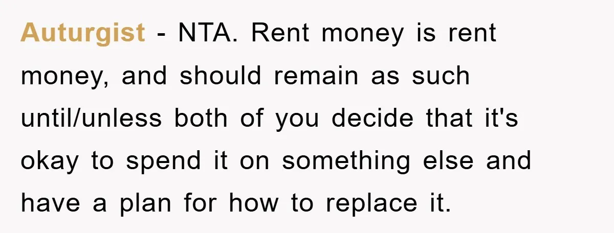 Auturgist − NTA. Rent money is rent money, and should remain as such until/unless both of you decide that it's okay to spend it on something else and have a...