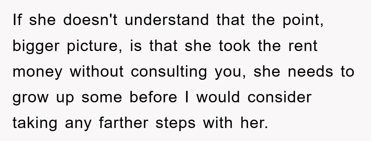 If she doesn't understand that the point, bigger picture, is that she took the rent money without consulting you, she needs to grow up some before I would consider taking...