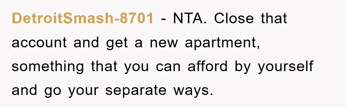DetroitSmash-8701 − NTA. Close that account and get a new apartment, something that you can afford by yourself and go your separate ways.