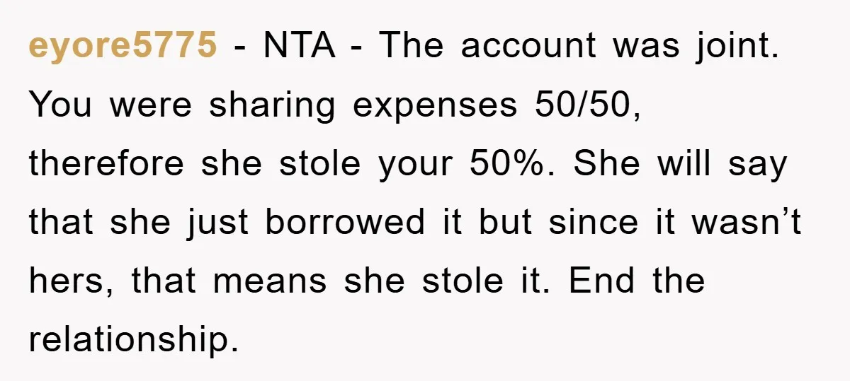 eyore5775 − NTA - The account was joint. You were sharing expenses 50/50, therefore she stole your 50%. She will say that she just borrowed it but since it wasn’t...