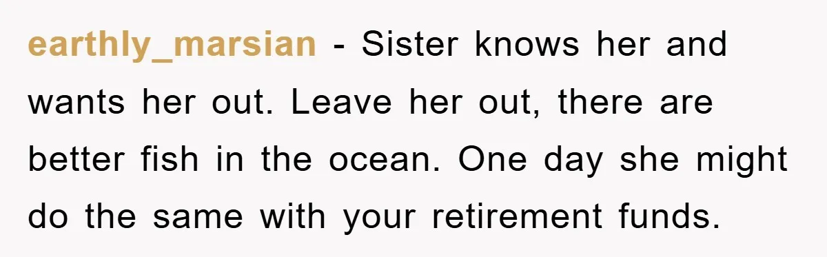 earthly_marsian − Sister knows her and wants her out. Leave her out, there are better fish in the ocean. One day she might do the same with your retirement funds.