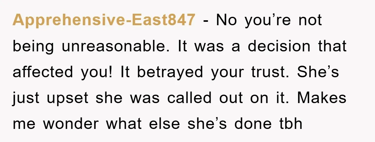 Apprehensive-East847 − No you’re not being unreasonable. It was a decision that affected you! It betrayed your trust. She’s just upset she was called out on it. Makes me wonder...