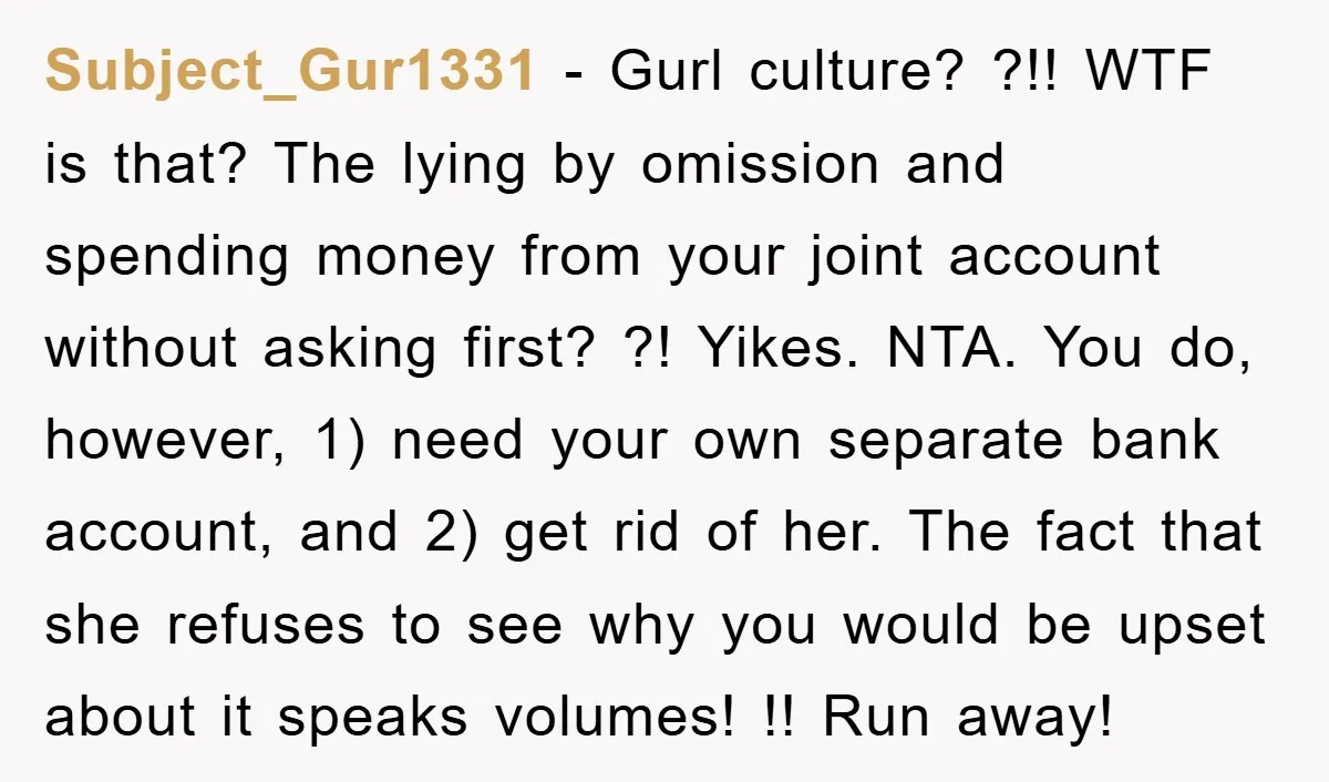 Subject_Gur1331 − Gurl culture? ?!! WTF is that? The lying by omission and spending money from your joint account without asking first? ?! Yikes. NTA. You do, however, 1) need...