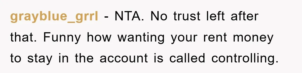 grayblue_grrl − NTA. No trust left after that. Funny how wanting your rent money to stay in the account is called controlling.