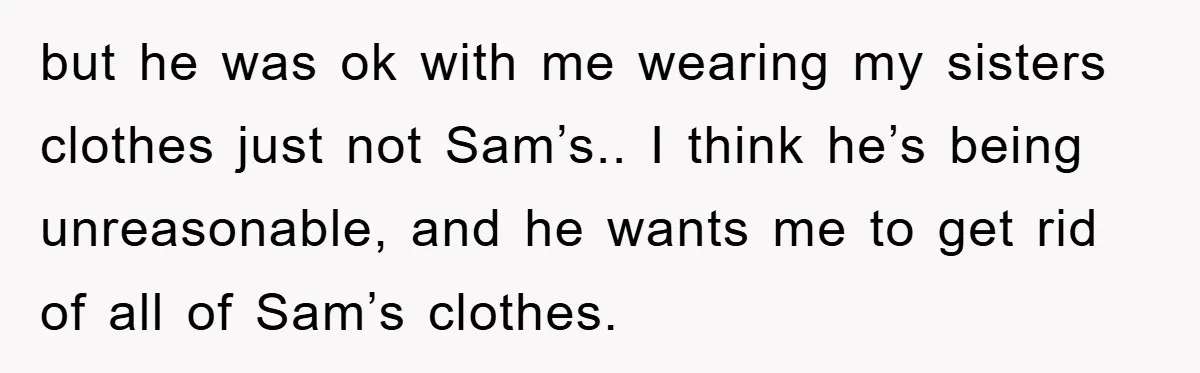 but he was ok with me wearing my sisters clothes just not Sam’s.. I think he’s being unreasonable, and he wants me to get rid of all of Sam’s clothes.