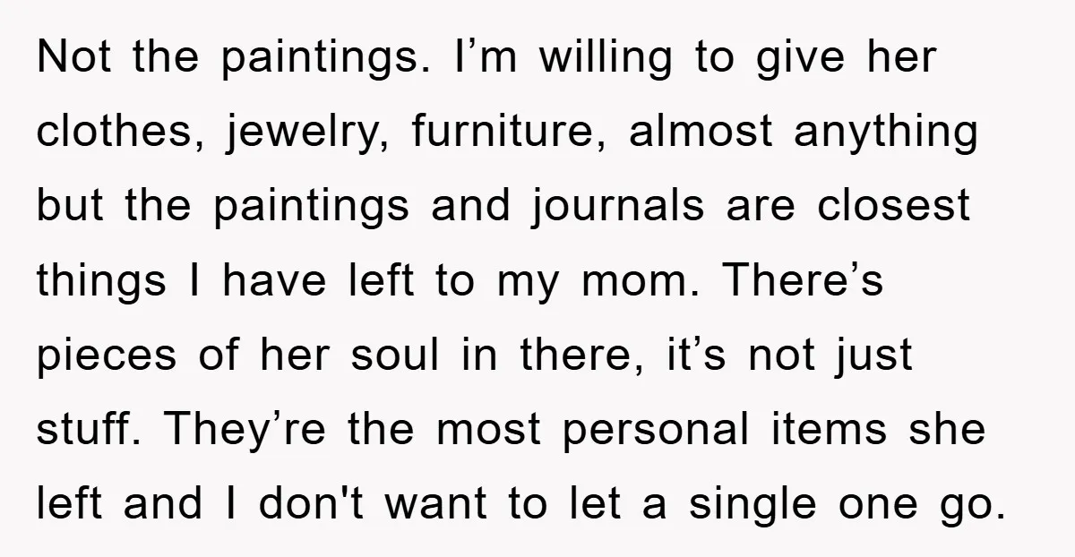 Not the paintings. I’m willing to give her clothes, jewelry, furniture, almost anything but the paintings and journals are closest things I have left to my mom. There’s pieces of...