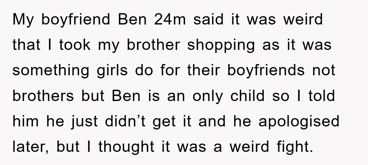 My boyfriend Ben 24m said it was weird that I took my brother shopping as it was something girls do for their boyfriends not brothers but Ben is an only...