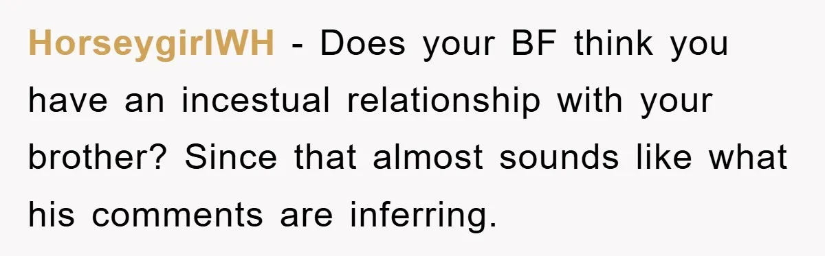 HorseygirlWH − Does your BF think you have an incestual relationship with your brother? Since that almost sounds like what his comments are inferring.