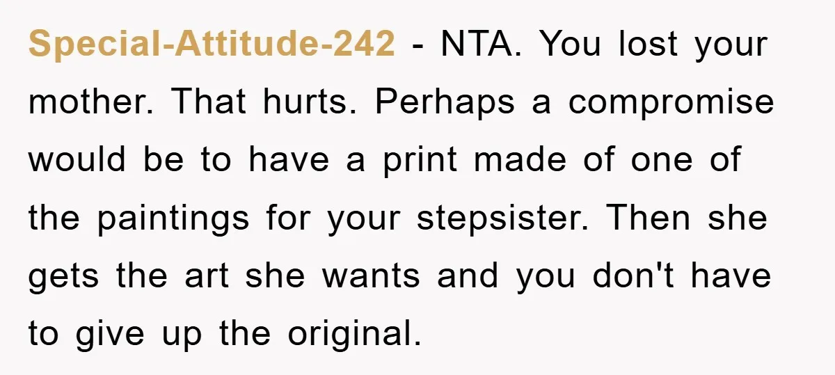 Special-Attitude-242 − NTA. You lost your mother. That hurts. Perhaps a compromise would be to have a print made of one of the paintings for your stepsister. Then she gets...