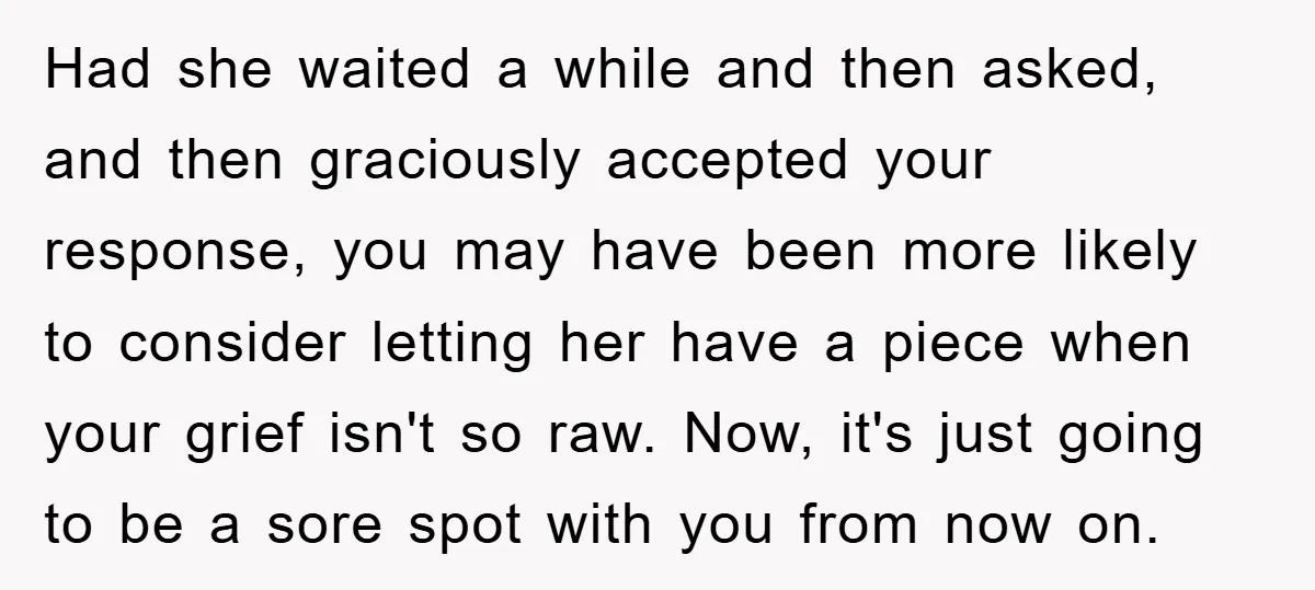 Had she waited a while and then asked, and then graciously accepted your response, you may have been more likely to consider letting her have a piece when your grief...