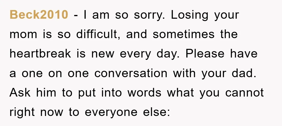 Beck2010 − I am so sorry. Losing your mom is so difficult, and sometimes the heartbreak is new every day. Please have a one on one conversation with your dad....