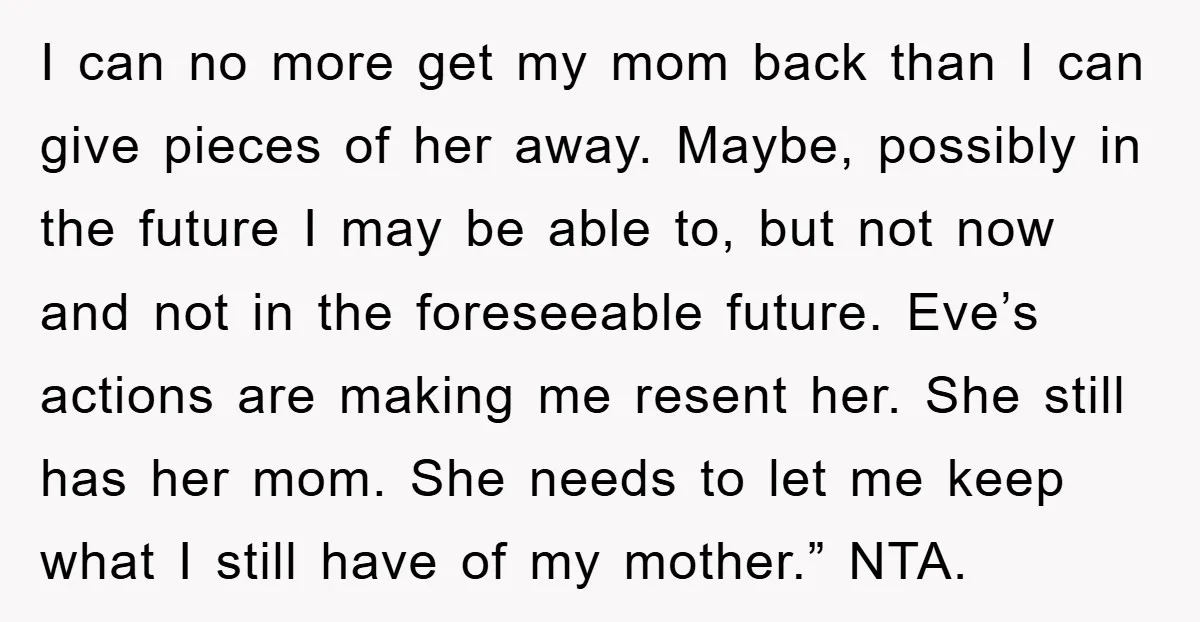 I can no more get my mom back than I can give pieces of her away. Maybe, possibly in the future I may be able to, but not now and...