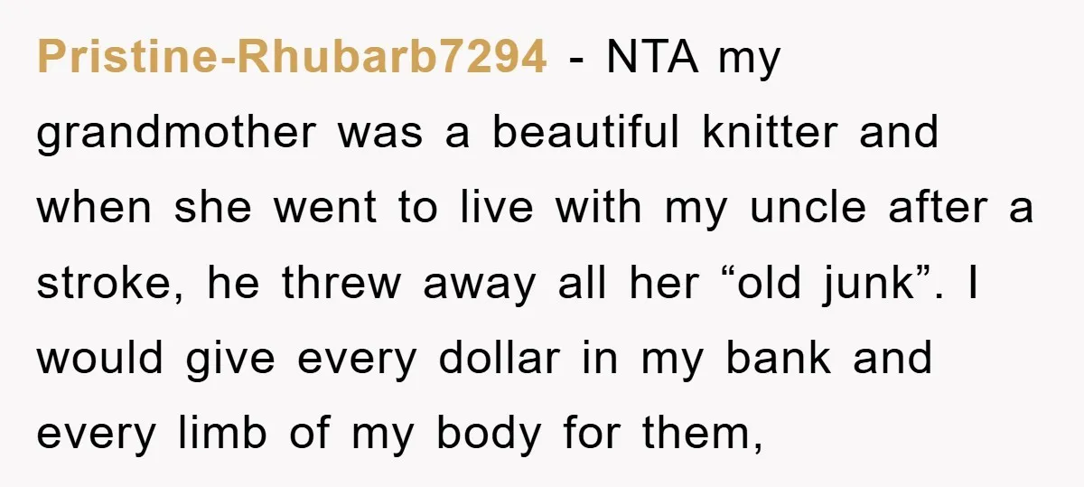 Pristine-Rhubarb7294 − NTA my grandmother was a beautiful knitter and when she went to live with my uncle after a stroke, he threw away all her “old junk”. I would...