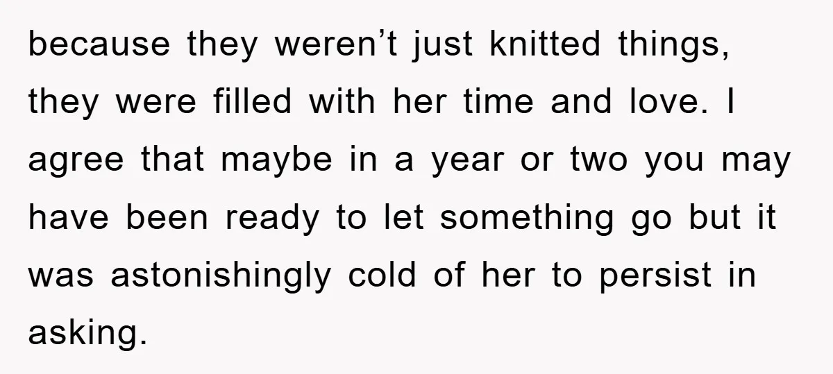 because they weren’t just knitted things, they were filled with her time and love. I agree that maybe in a year or two you may have been ready to let...