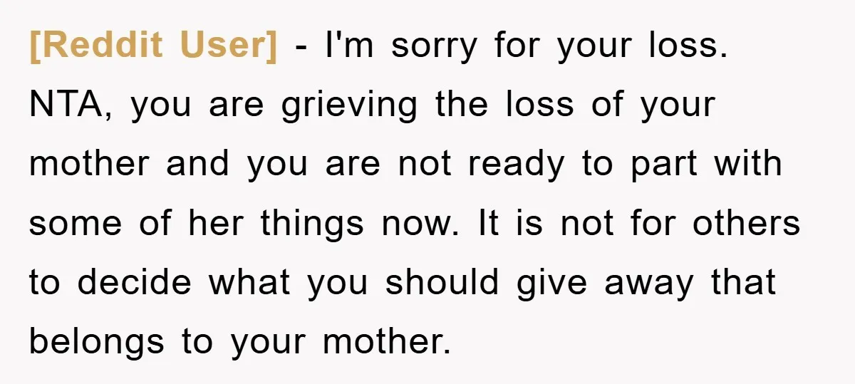 [Reddit User] − I'm sorry for your loss. NTA, you are grieving the loss of your mother and you are not ready to part with some of her things now....