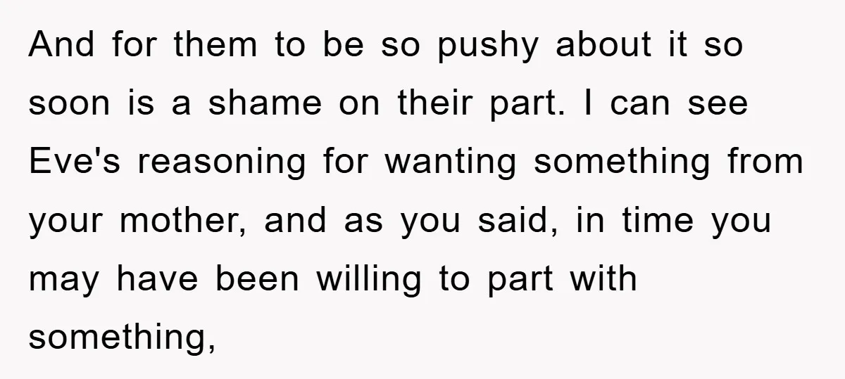 And for them to be so pushy about it so soon is a shame on their part. I can see Eve's reasoning for wanting something from your mother, and as...