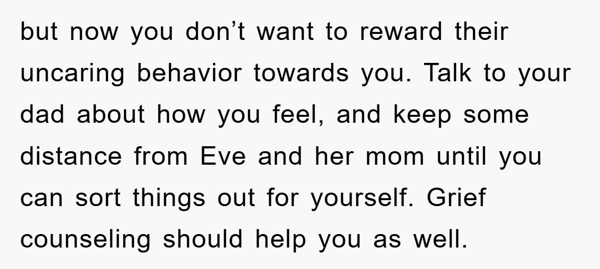 but now you don’t want to reward their uncaring behavior towards you. Talk to your dad about how you feel, and keep some distance from Eve and her mom until...