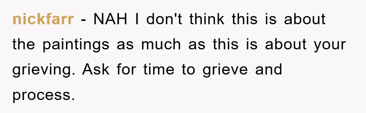 nickfarr − NAH I don't think this is about the paintings as much as this is about your grieving. Ask for time to grieve and process.