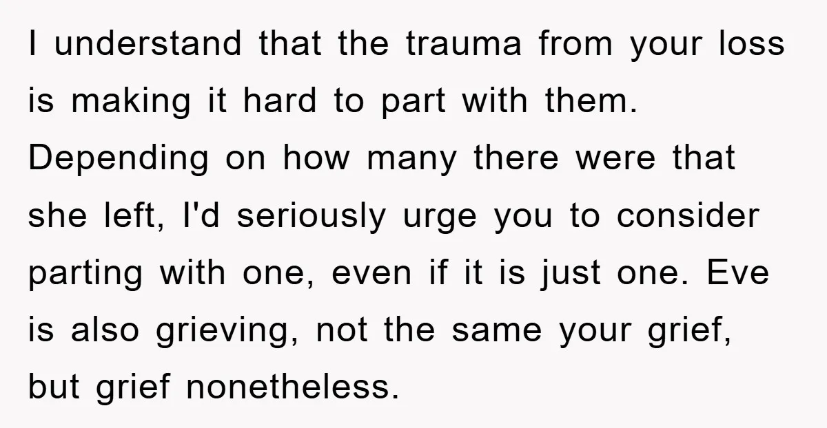I understand that the trauma from your loss is making it hard to part with them. Depending on how many there were that she left, I'd seriously urge you to...