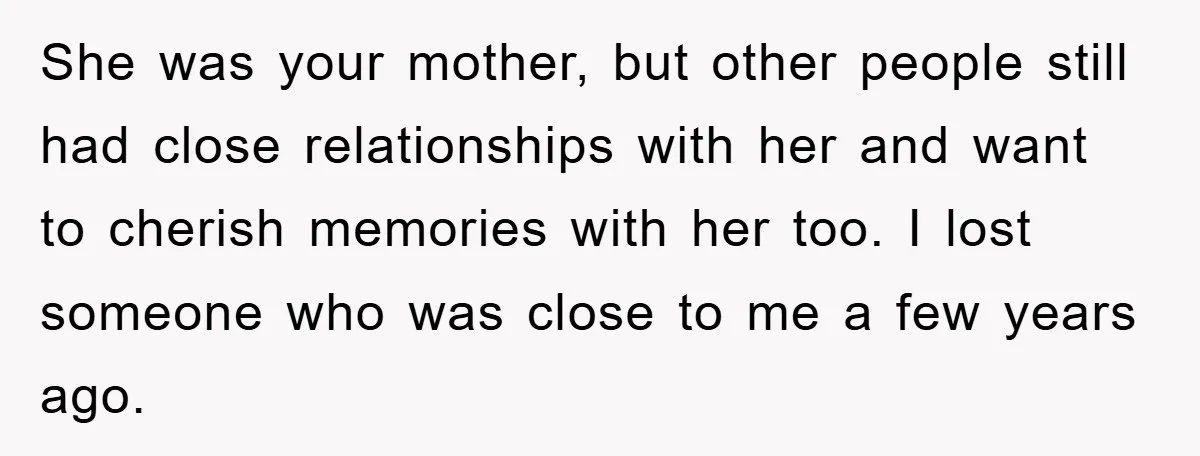 She was your mother, but other people still had close relationships with her and want to cherish memories with her too. I lost someone who was close to me a...