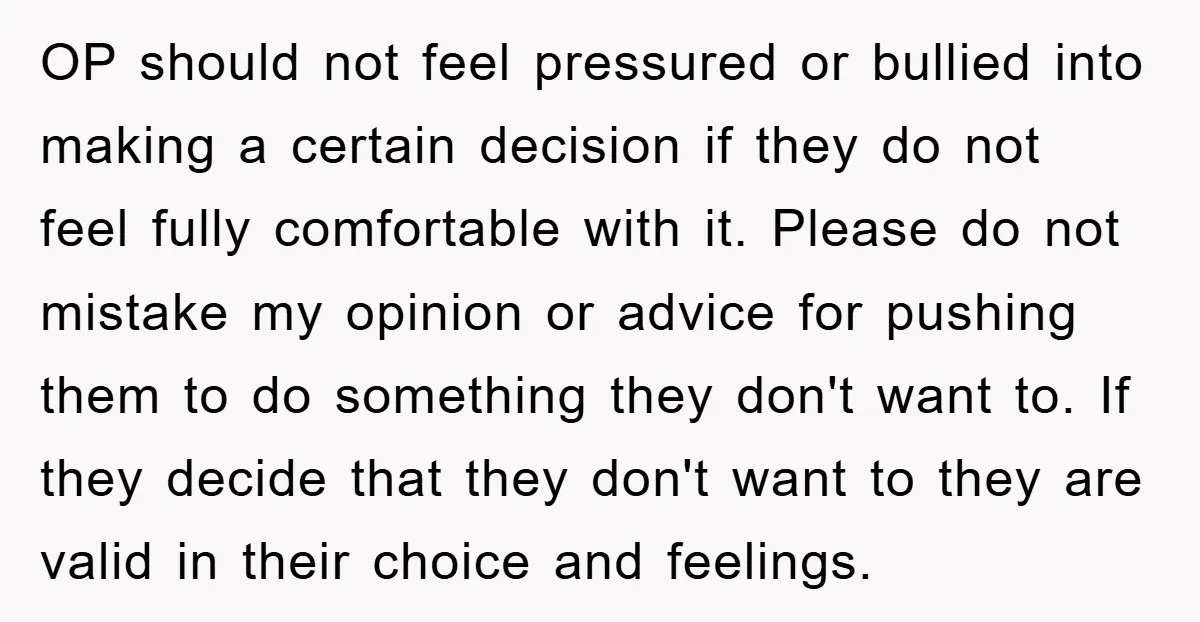 OP should not feel pressured or bullied into making a certain decision if they do not feel fully comfortable with it. Please do not mistake my opinion or advice for...