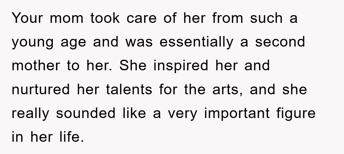 Your mom took care of her from such a young age and was essentially a second mother to her. She inspired her and nurtured her talents for the arts, and...