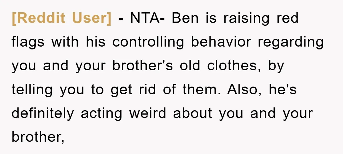 [Reddit User] − NTA- Ben is raising red flags with his controlling behavior regarding you and your brother's old clothes, by telling you to get rid of them. Also, he's...