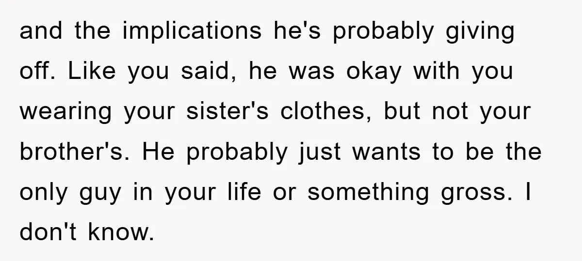 and the implications he's probably giving off. Like you said, he was okay with you wearing your sister's clothes, but not your brother's. He probably just wants to be the...