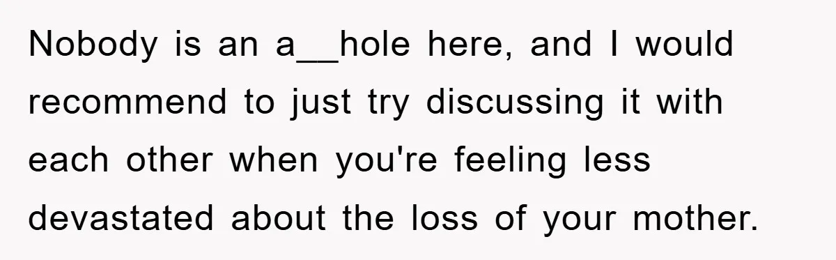 Nobody is an a__hole here, and I would recommend to just try discussing it with each other when you're feeling less devastated about the loss of your mother.