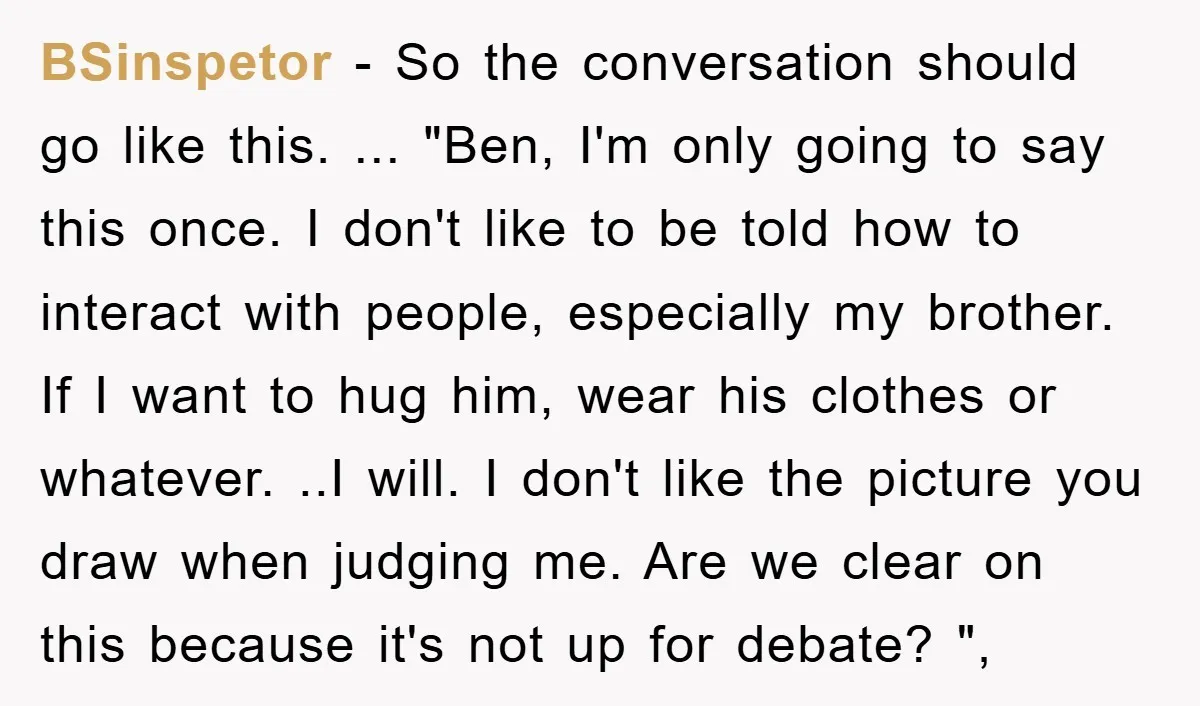 BSinspetor − So the conversation should go like this. ... "Ben, I'm only going to say this once. I don't like to be told how to interact with people, especially...