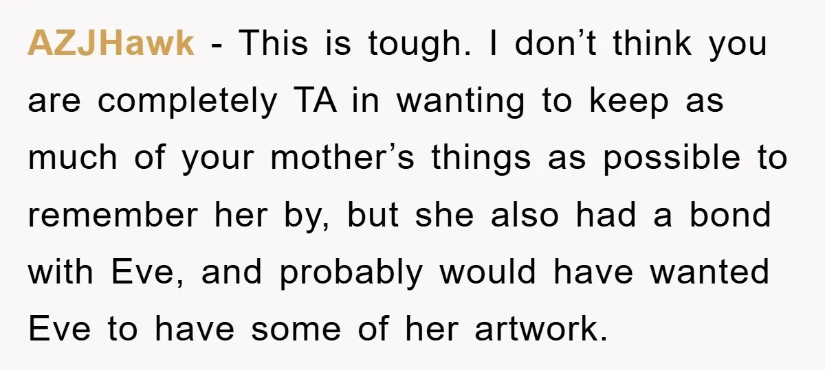 AZJHawk − This is tough. I don’t think you are completely TA in wanting to keep as much of your mother’s things as possible to remember her by, but she...