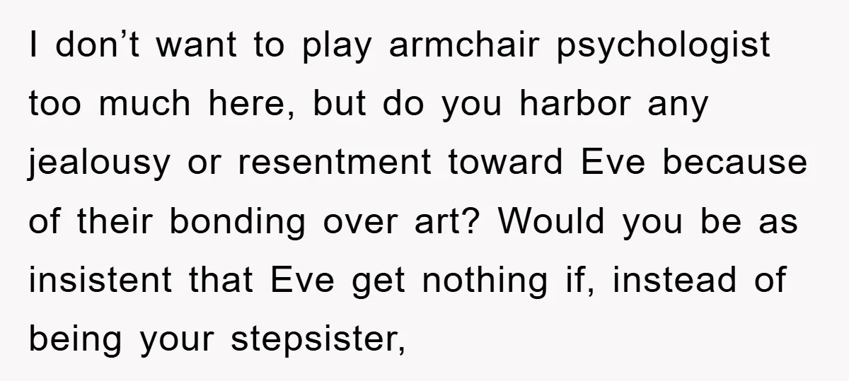 I don’t want to play armchair psychologist too much here, but do you harbor any jealousy or resentment toward Eve because of their bonding over art? Would you be as...