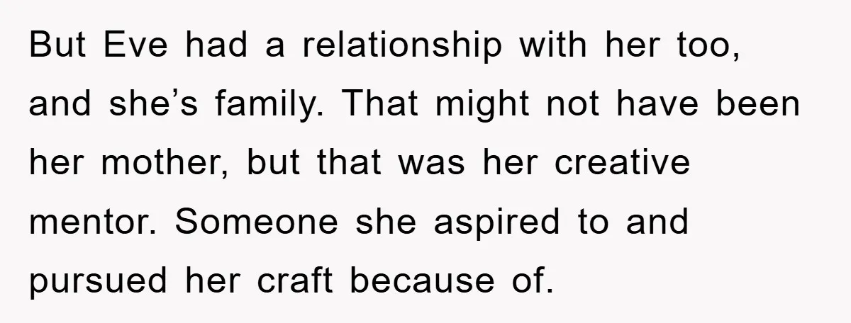 But Eve had a relationship with her too, and she’s family. That might not have been her mother, but that was her creative mentor. Someone she aspired to and pursued...
