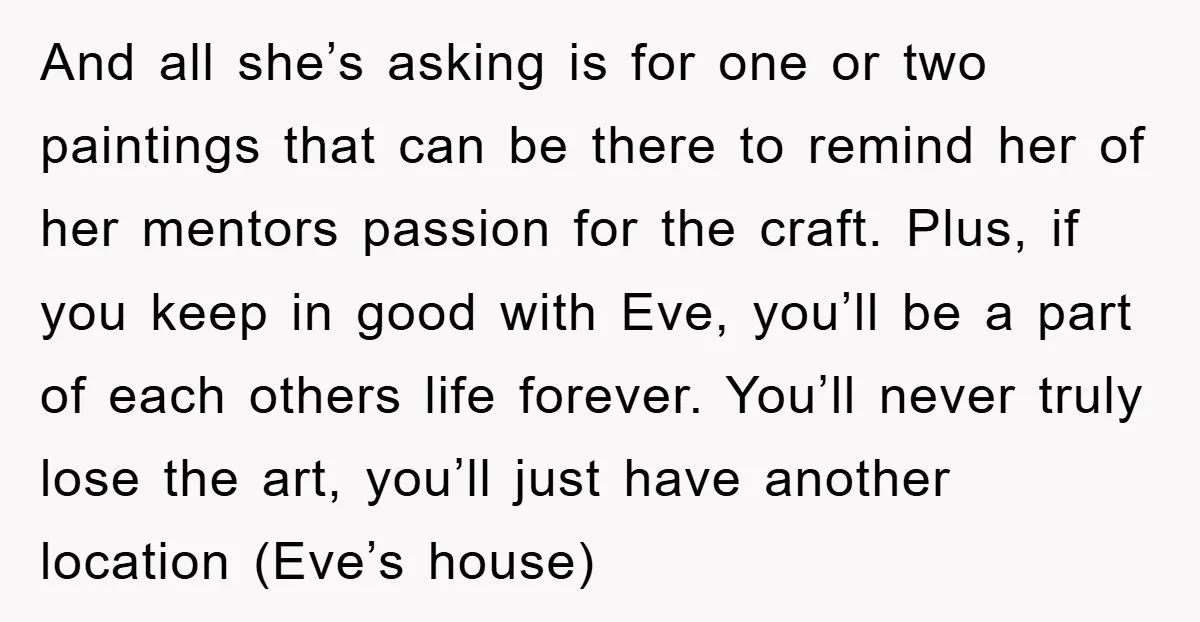 And all she’s asking is for one or two paintings that can be there to remind her of her mentors passion for the craft. Plus, if you keep in good...
