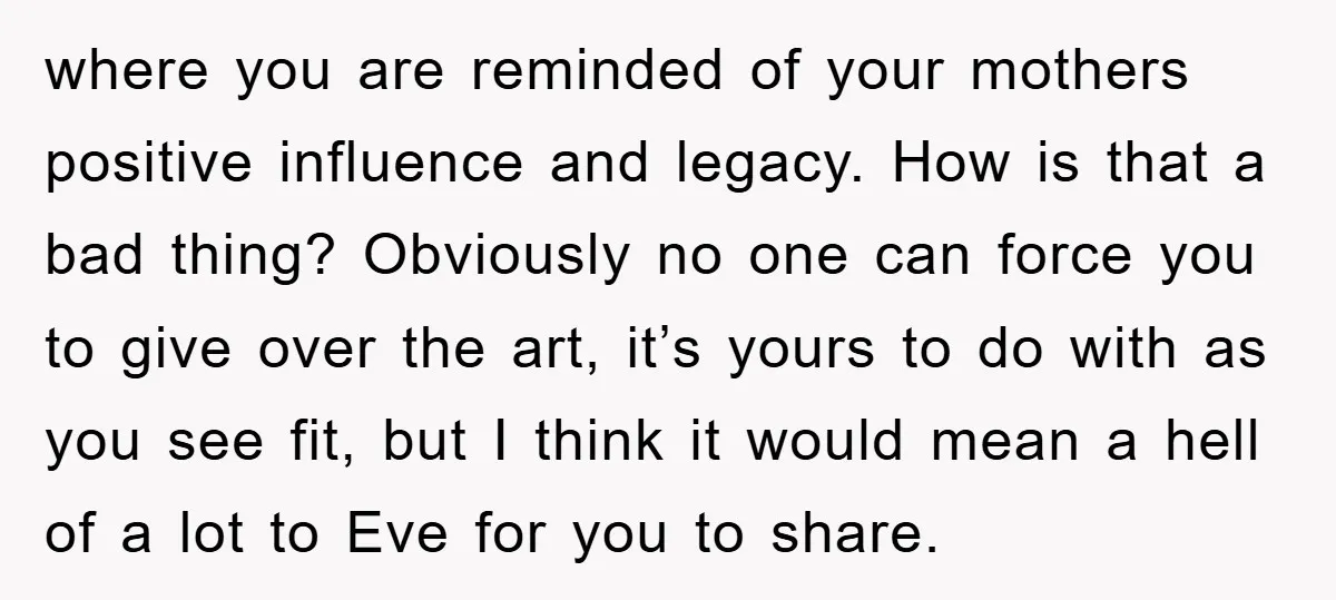 where you are reminded of your mothers positive influence and legacy. How is that a bad thing? Obviously no one can force you to give over the art, it’s yours...