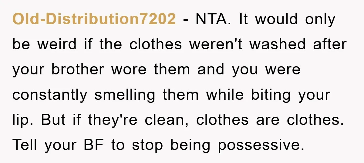 Old-Distribution7202 − NTA. It would only be weird if the clothes weren't washed after your brother wore them and you were constantly smelling them while biting your lip. But if...