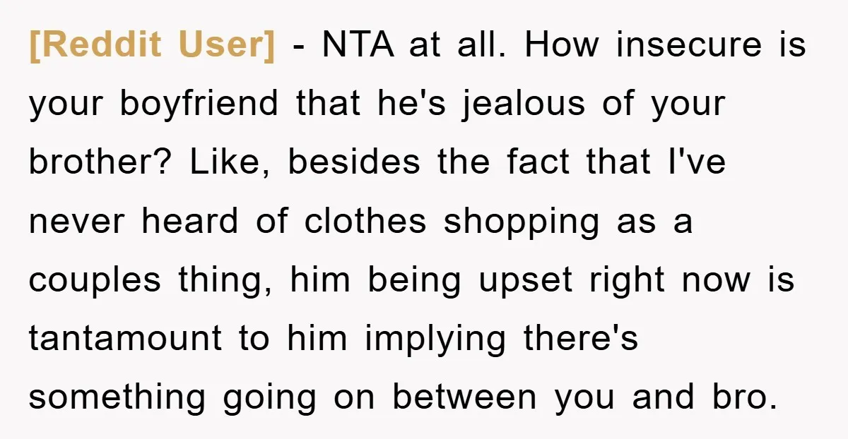 [Reddit User] − NTA at all. How insecure is your boyfriend that he's jealous of your brother? Like, besides the fact that I've never heard of clothes shopping as a...