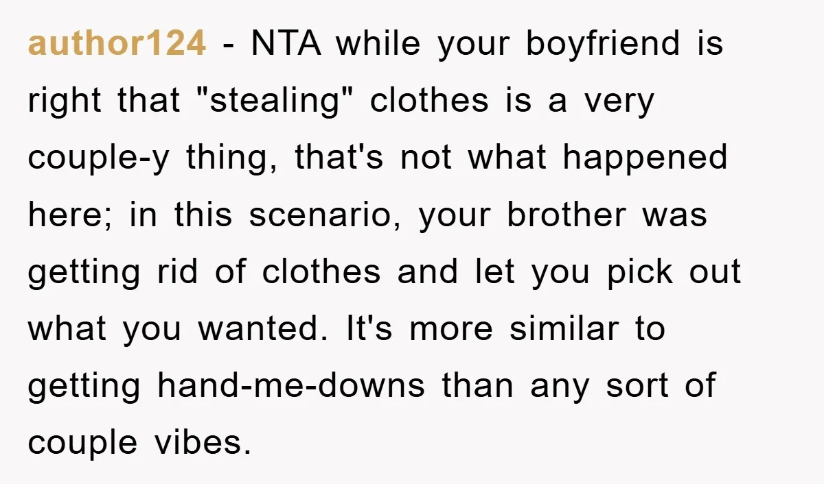 author124 − NTA while your boyfriend is right that "stealing" clothes is a very couple-y thing, that's not what happened here; in this scenario, your brother was getting rid of...