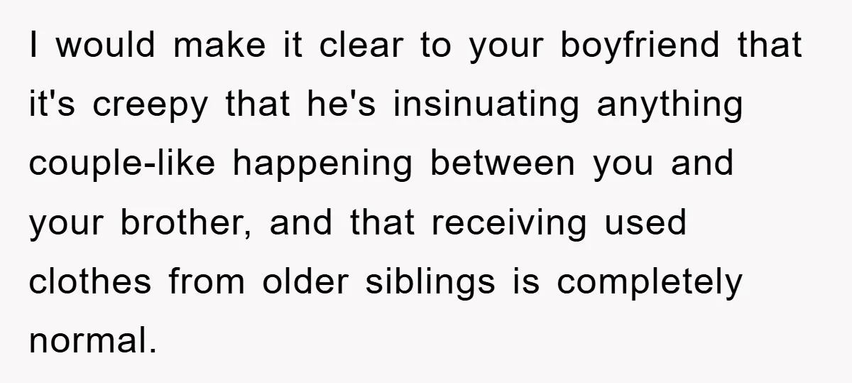 I would make it clear to your boyfriend that it's creepy that he's insinuating anything couple-like happening between you and your brother, and that receiving used clothes from older siblings...