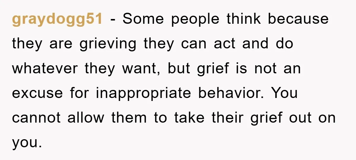 graydogg51 − Some people think because they are grieving they can act and do whatever they want, but grief is not an excuse for inappropriate behavior. You cannot allow them...