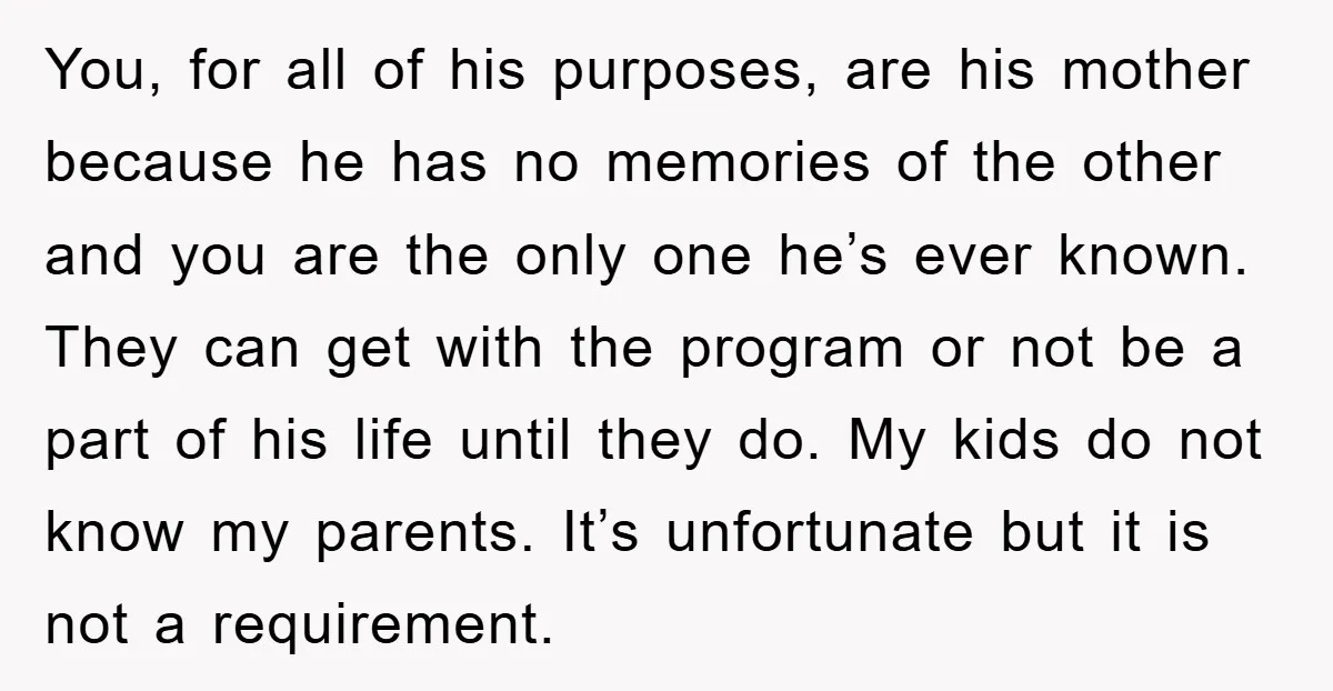 You, for all of his purposes, are his mother because he has no memories of the other and you are the only one he’s ever known. They can get with...