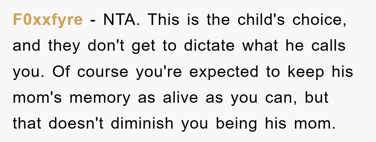 F0xxfyre − NTA. This is the child's choice, and they don't get to dictate what he calls you. Of course you're expected to keep his mom's memory as alive as...