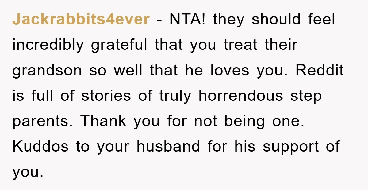 Jackrabbits4ever − NTA! they should feel incredibly grateful that you treat their grandson so well that he loves you. Reddit is full of stories of truly horrendous step parents. Thank...