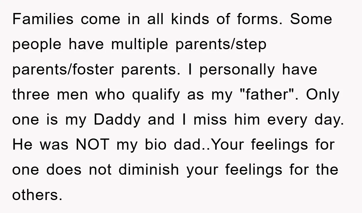 Families come in all kinds of forms. Some people have multiple parents/step parents/foster parents. I personally have three men who qualify as my "father". Only one is my Daddy and...