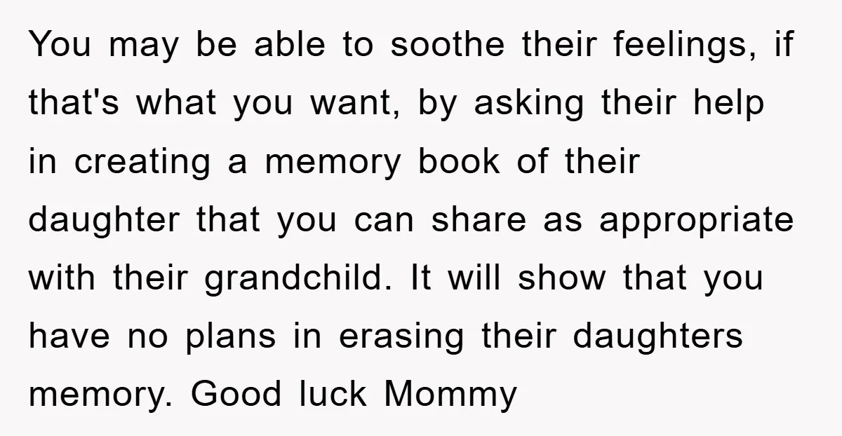 You may be able to soothe their feelings, if that's what you want, by asking their help in creating a memory book of their daughter that you can share as...
